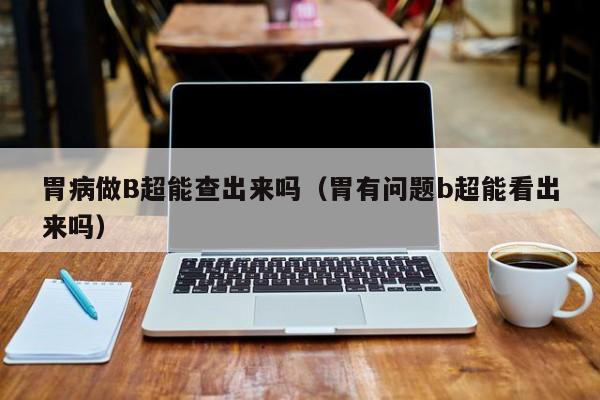 胃病做B超能查出来吗(胃有问题b超能看出来吗)