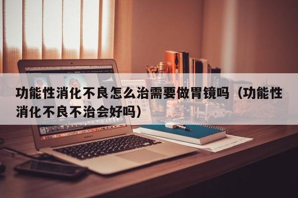 功能性消化不良怎么治需要做胃镜吗(功能性消化不良不治会好吗)