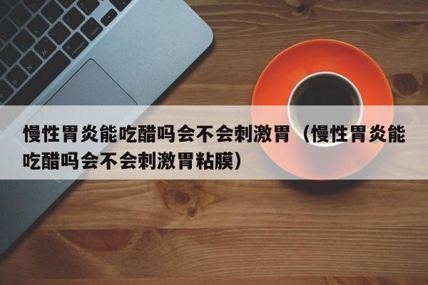 慢性胃炎能吃醋吗会不会刺激胃(慢性胃炎能吃醋吗会不会刺激胃粘膜)