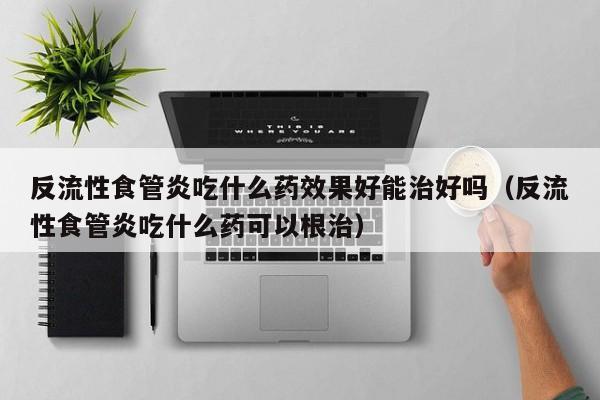 反流性食管炎吃什么药效果好能治好吗(反流性食管炎吃什么药可以根治)