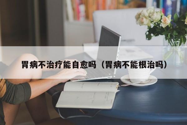 胃病不治疗能自愈吗(胃病不能根治吗)