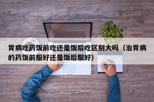 胃病吃药饭前吃还是饭后吃区别大吗(治胃病的药饭前服好还是饭后服好)