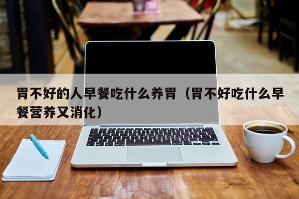 胃不好的人早餐吃什么养胃(胃不好吃什么早餐营养又消化)