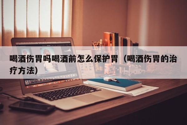 喝酒伤胃吗喝酒前怎么保护胃(喝酒伤胃的治疗方法)