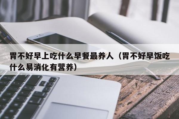 胃不好早上吃什么早餐最养人(胃不好早饭吃什么易消化有营养)