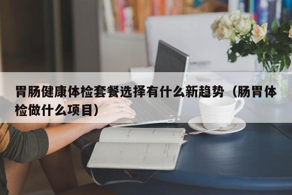 胃肠健康体检套餐选择有什么新趋势(肠胃体检做什么项目)
