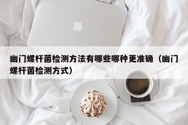 幽门螺杆菌检测方法有哪些哪种更准确(幽门螺杆菌检测方式)