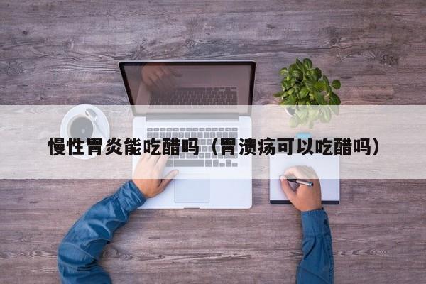 慢性胃炎能吃醋吗(胃溃疡可以吃醋吗)
