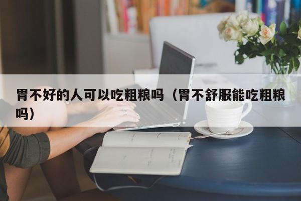 胃不好的人可以吃粗粮吗(胃不舒服能吃粗粮吗)