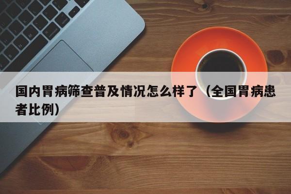 国内胃病筛查普及情况怎么样了(全国胃病患者比例)
