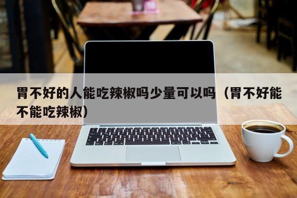 胃不好的人能吃辣椒吗少量可以吗(胃不好能不能吃辣椒)