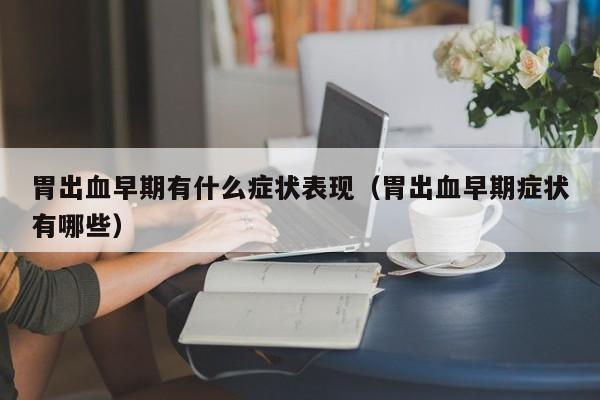 胃出血早期有什么症状表现(胃出血早期症状有哪些)