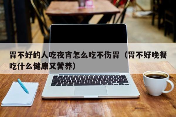 胃不好的人吃夜宵怎么吃不伤胃(胃不好晚餐吃什么健康又营养)