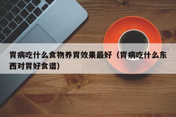 胃病吃什么食物养胃效果最好(胃病吃什么东西对胃好食谱)