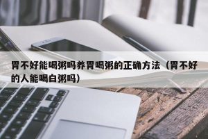胃不好能喝粥吗养胃喝粥的正确方法（胃不好的人能喝白粥吗）