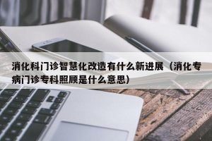 消化科门诊智慧化改造有什么新进展（消化专病门诊专科照顾是什么意思）