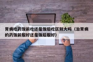 胃病吃药饭前吃还是饭后吃区别大吗（治胃病的药饭前服好还是饭后服好）