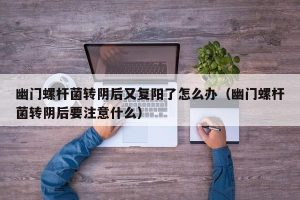 幽门螺杆菌转阴后又复阳了怎么办（幽门螺杆菌转阴后要注意什么）