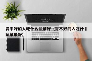 胃不好的人吃什么蔬菜好（胃不好的人吃什麼蔬菜最好）