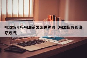 喝酒伤胃吗喝酒前怎么保护胃（喝酒伤胃的治疗方法）