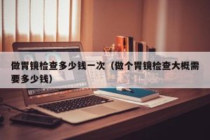 做胃镜检查多少钱一次（做个胃镜检查大概需要多少钱）
