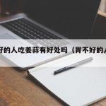胃不好的人吃姜蒜有好处吗（胃不好的人姜能吃吗）